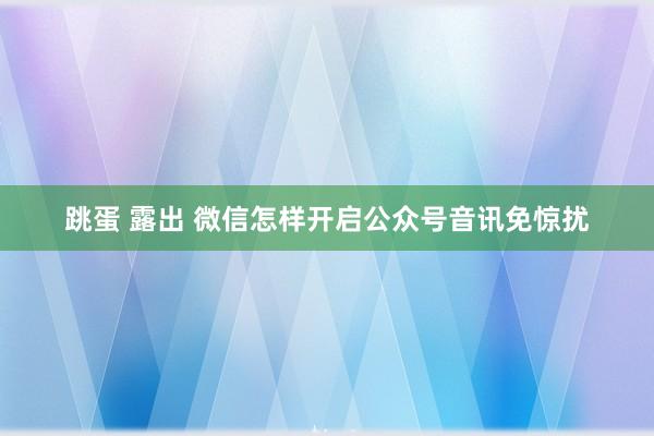 跳蛋 露出 微信怎样开启公众号音讯免惊扰