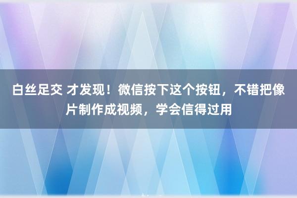 白丝足交 才发现！微信按下这个按钮，不错把像片制作成视频，学会信得过用