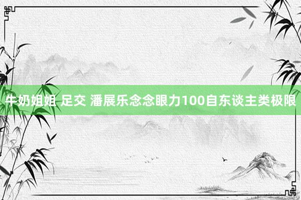 牛奶姐姐 足交 潘展乐念念眼力100自东谈主类极限