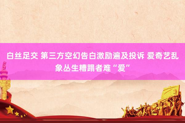 白丝足交 第三方空幻告白激励遍及投诉 爱奇艺乱象丛生糟蹋者难“爱”