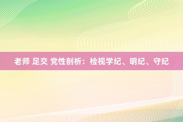 老师 足交 党性剖析：检视学纪、明纪、守纪