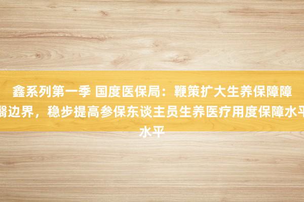 鑫系列第一季 国度医保局：鞭策扩大生养保障障翳边界，稳步提高参保东谈主员生养医疗用度保障水平