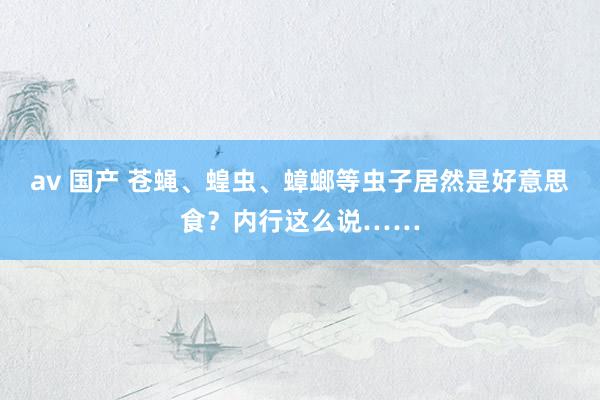 av 国产 苍蝇、蝗虫、蟑螂等虫子居然是好意思食？内行这么说……