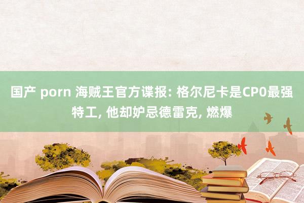 国产 porn 海贼王官方谍报: 格尔尼卡是CP0最强特工， 他却妒忌德雷克， 燃爆