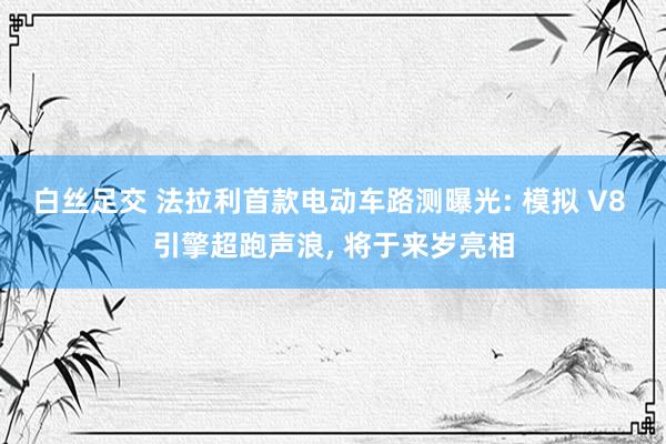 白丝足交 法拉利首款电动车路测曝光: 模拟 V8 引擎超跑声浪， 将于来岁亮相