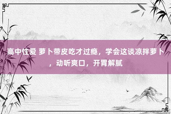 高中性爱 萝卜带皮吃才过瘾，学会这谈凉拌萝卜，动听爽口，开胃解腻