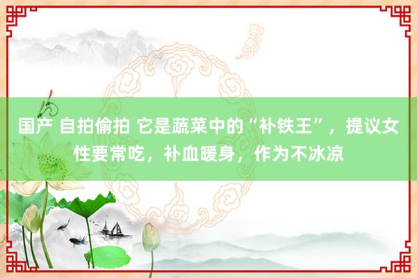 国产 自拍偷拍 它是蔬菜中的“补铁王”，提议女性要常吃，补血暖身，作为不冰凉