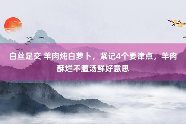 白丝足交 羊肉炖白萝卜，紧记4个要津点，羊肉酥烂不膻汤鲜好意思