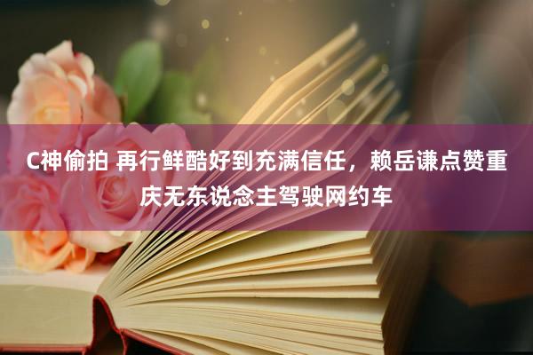 C神偷拍 再行鲜酷好到充满信任，赖岳谦点赞重庆无东说念主驾驶网约车