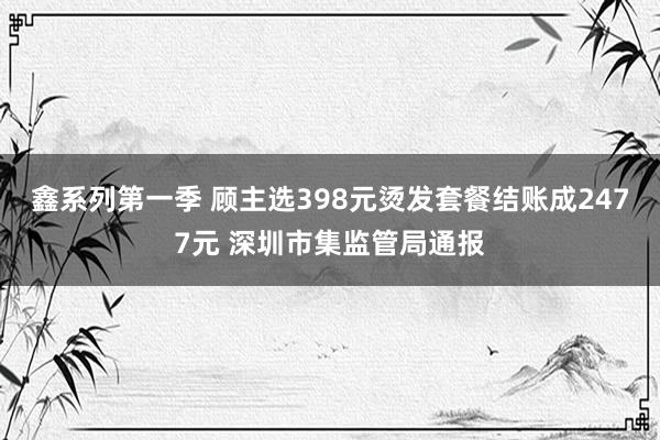 鑫系列第一季 顾主选398元烫发套餐结账成2477元 深圳市集监管局通报