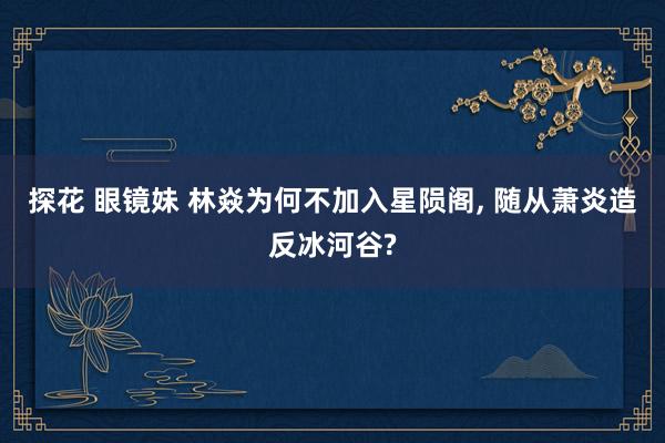 探花 眼镜妹 林焱为何不加入星陨阁， 随从萧炎造反冰河谷?