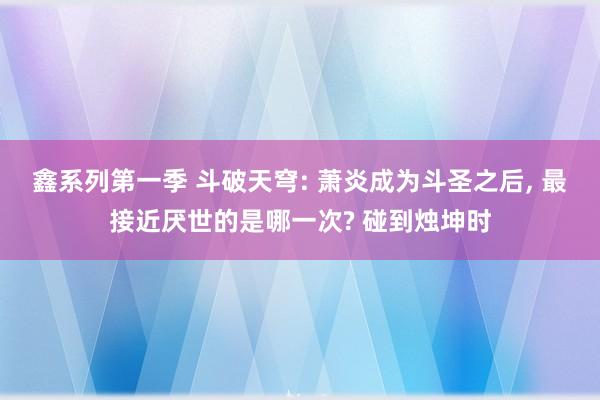 鑫系列第一季 斗破天穹: 萧炎成为斗圣之后， 最接近厌世的是哪一次? 碰到烛坤时