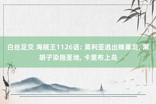 白丝足交 海贼王1126话: 莫利亚逃出蜂巢岛， 黑胡子染指圣地， 卡里布上岛