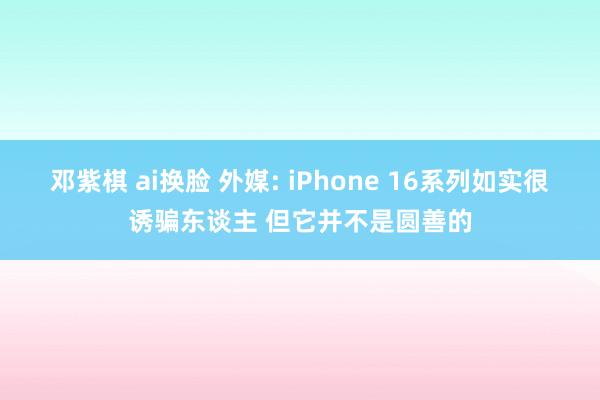 邓紫棋 ai换脸 外媒: iPhone 16系列如实很诱骗东谈主 但它并不是圆善的