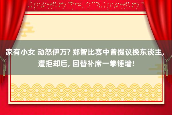 家有小女 动怒伊万? 郑智比赛中曾提议换东谈主， 遭拒却后， 回替补席一拳锤墙!