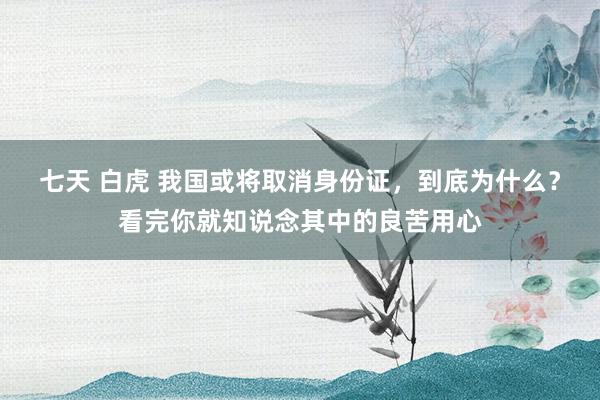 七天 白虎 我国或将取消身份证，到底为什么？看完你就知说念其中的良苦用心