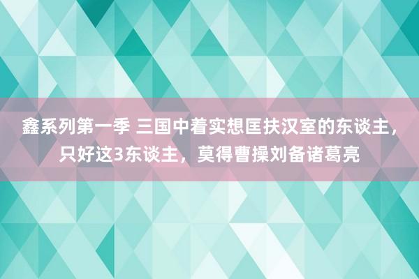 鑫系列第一季 三国中着实想匡扶汉室的东谈主，只好这3东谈主，莫得曹操刘备诸葛亮