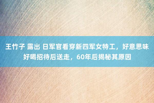 王竹子 露出 日军官看穿新四军女特工，好意思味好喝招待后送走，60年后揭秘其原因