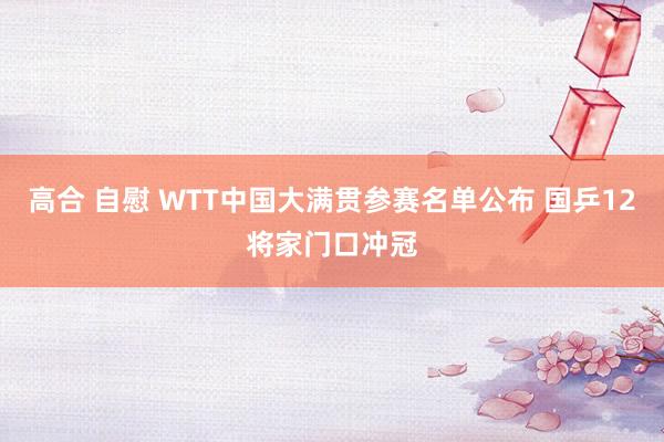 高合 自慰 WTT中国大满贯参赛名单公布 国乒12将家门口冲冠