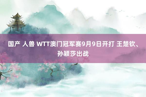 国产 人兽 WTT澳门冠军赛9月9日开打 王楚钦、孙颖莎出战