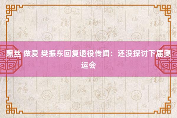 黑丝 做爱 樊振东回复退役传闻：还没探讨下届奥运会