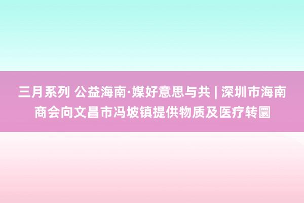 三月系列 公益海南·媒好意思与共 | 深圳市海南商会向文昌市冯坡镇提供物质及医疗转圜