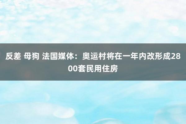 反差 母狗 法国媒体：奥运村将在一年内改形成2800套民用住房