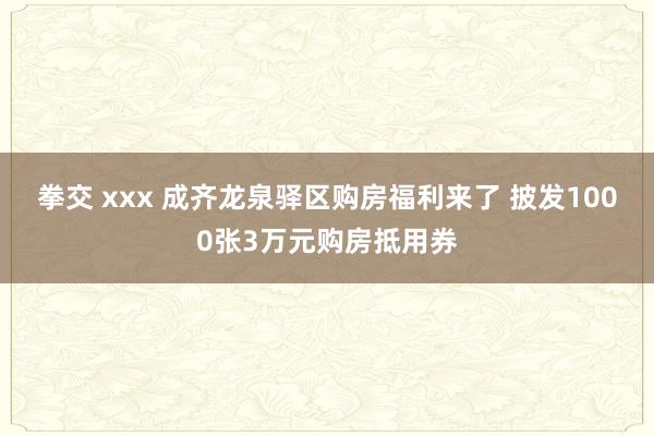 拳交 xxx 成齐龙泉驿区购房福利来了 披发1000张3万元购房抵用券