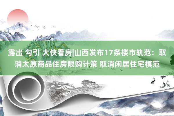 露出 勾引 大侠看房|山西发布17条楼市轨范：取消太原商品住房限购计策 取消闲居住宅模范