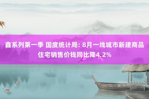 鑫系列第一季 国度统计局: 8月一线城市新建商品住宅销售价钱同比降4.2%