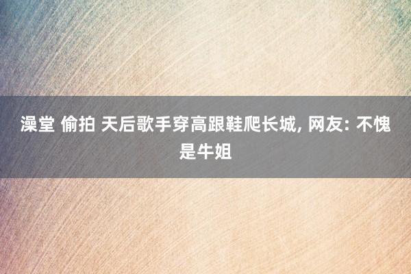 澡堂 偷拍 天后歌手穿高跟鞋爬长城， 网友: 不愧是牛姐