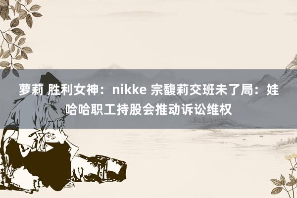 萝莉 胜利女神：nikke 宗馥莉交班未了局：娃哈哈职工持股会推动诉讼维权