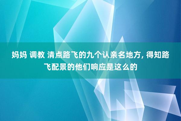 妈妈 调教 清点路飞的九个认亲名地方， 得知路飞配景的他们响应是这么的