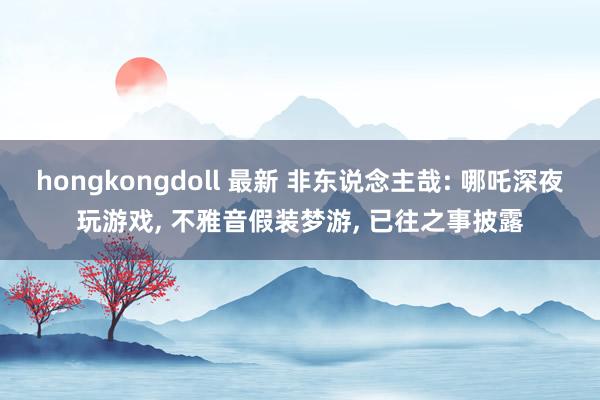 hongkongdoll 最新 非东说念主哉: 哪吒深夜玩游戏， 不雅音假装梦游， 已往之事披露