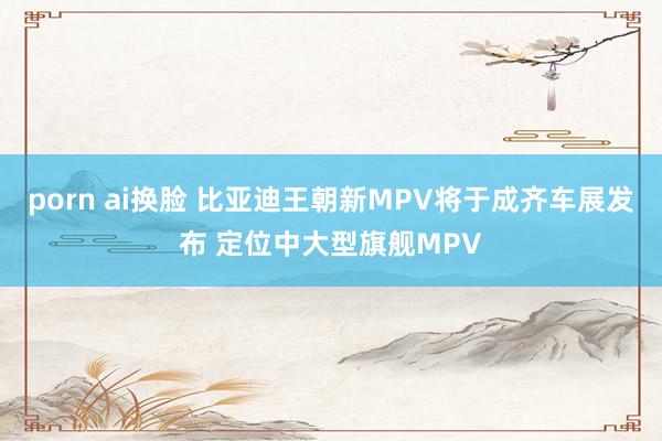 porn ai换脸 比亚迪王朝新MPV将于成齐车展发布 定位中大型旗舰MPV