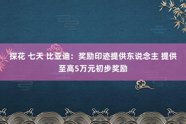 探花 七天 比亚迪：奖励印迹提供东说念主 提供至高5万元初步奖励