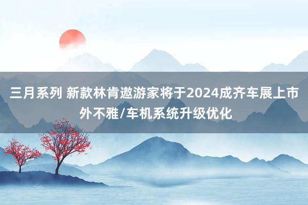 三月系列 新款林肯遨游家将于2024成齐车展上市 外不雅/车机系统升级优化