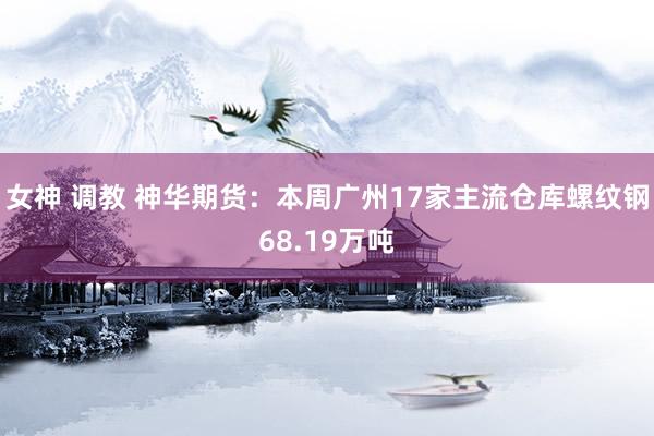 女神 调教 神华期货：本周广州17家主流仓库螺纹钢68.19万吨