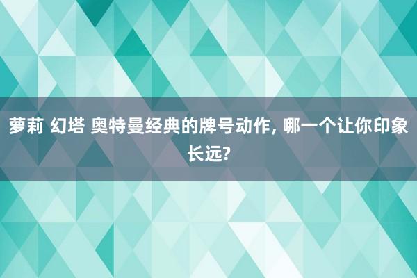 萝莉 幻塔 奥特曼经典的牌号动作, 哪一个让你印象长远?