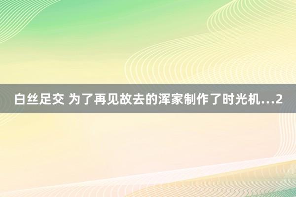 白丝足交 为了再见故去的浑家制作了时光机…2