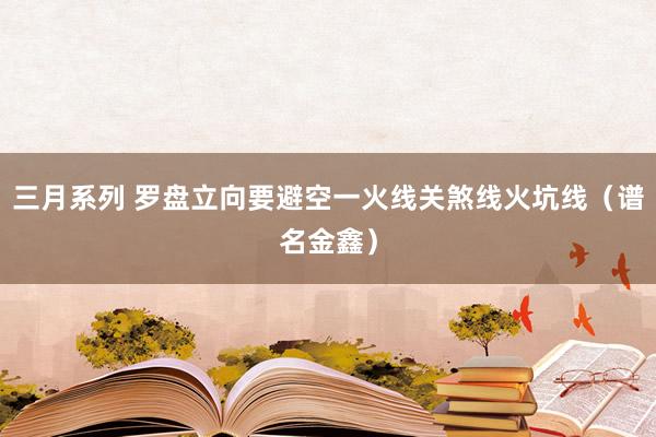 三月系列 罗盘立向要避空一火线关煞线火坑线（谱名金鑫）