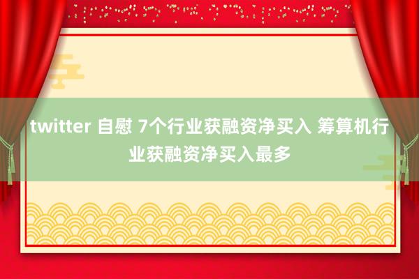 twitter 自慰 7个行业获融资净买入 筹算机行业获融资净买入最多