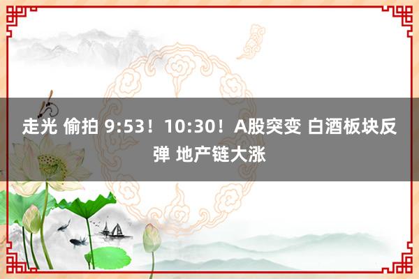 走光 偷拍 9:53！10:30！A股突变 白酒板块反弹 地产链大涨