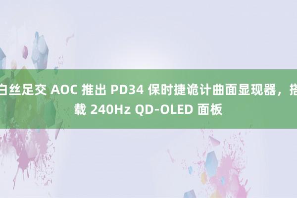 白丝足交 AOC 推出 PD34 保时捷诡计曲面显现器，搭载 240Hz QD-