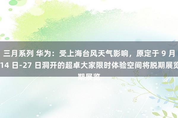 三月系列 华为：受上海台风天气影响，原定于 9 月 14 日-27 日洞开的超卓