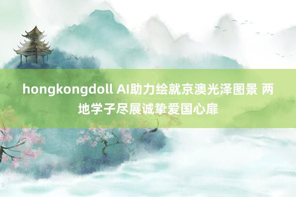 hongkongdoll AI助力绘就京澳光泽图景 两地学子尽展诚挚爱国心扉