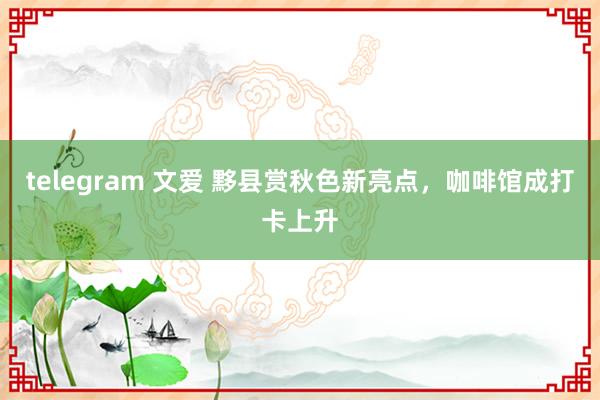 telegram 文爱 黟县赏秋色新亮点，咖啡馆成打卡上升