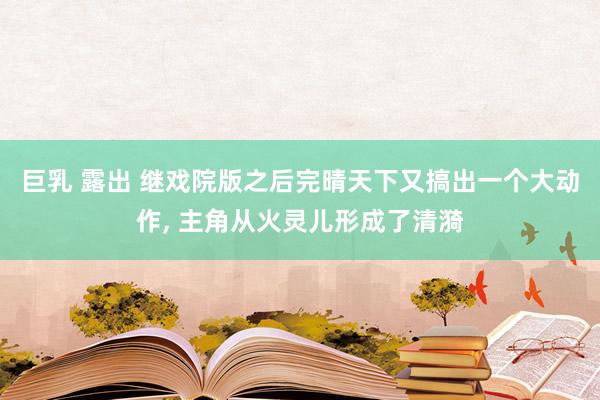 巨乳 露出 继戏院版之后完晴天下又搞出一个大动作， 主角从火灵儿形成了清漪