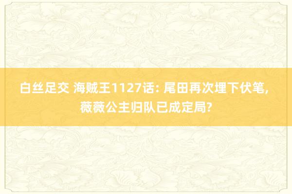 白丝足交 海贼王1127话: 尾田再次埋下伏笔， 薇薇公主归队已成定局?