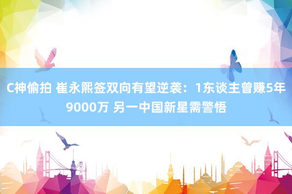 C神偷拍 崔永熙签双向有望逆袭：1东谈主曾赚5年9000万 另一中国新星需警悟